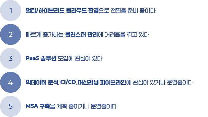 1. 멀티/하이브리드 클라우드 환경으로 전환을 준비중이다. 2. 빠르게 증가하는 클러스터 관리에 어려움을 겪고 있다. 3. PaaS 솔루션 도입에 관심이 있다. 4. 빅데이터 분석, CI/CD,머신러닝 파이프라인에 관심이 있거나 운영중이다. 5. MSA 구축을 계획 중이거나 운영중이다.