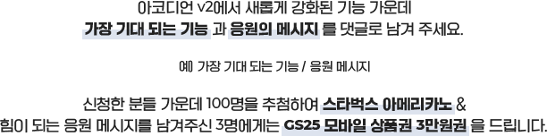 아코디언 v2에서 새롭게 강화된 기능 가운데 가장 기대 되는 기능과 응원의 메세지를 댓글로 남겨주세요. 예) 가장 기대 되는 기능/응원메세지. 신청한 분들 가운데 100명을 추첨하여 스타벅스 아메리카노 & 힘이 되는 응원 메세지를 남겨주신 3명에게는 GS25 모바일 상품권 3만원권을 드립니다.